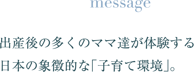 message 出産後の多くのママ達が体験する 日本の象徴的な「子育て環境」。