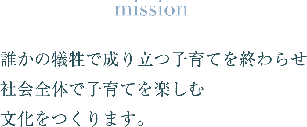 mission 誰かの犠牲で成り立つ子育てを終わらせ 社会全体で子育てを楽しむ 文化をつくります。