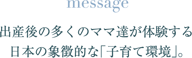 message 出産後の多くのママ達が体験する 日本の象徴的な「子育て環境」。