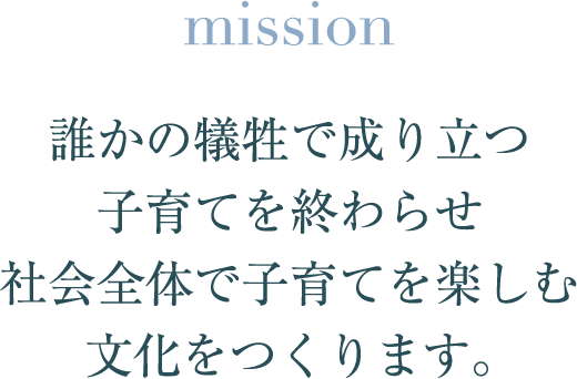mission 誰かの犠牲で成り立つ子育てを終わらせ 社会全体で子育てを楽しむ 文化をつくります。